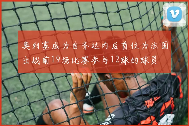 奥利塞成为自齐达内后首位为法国出战前19场比赛参与12球的球员