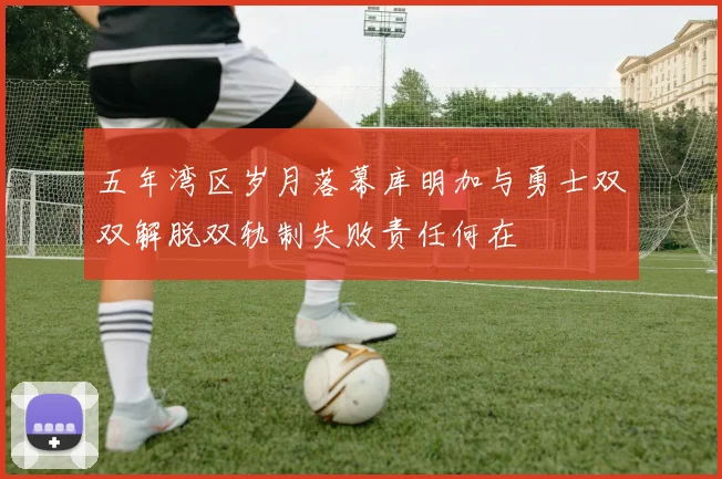 五年湾区岁月落幕库明加与勇士双双解脱双轨制失败责任何在