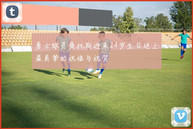 勇士球员桑托斯迎来24岁生日送上最真挚的祝福与祝贺