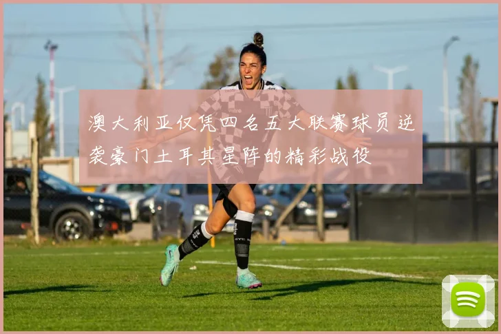 澳大利亚仅凭四名五大联赛球员逆袭豪门土耳其星阵的精彩战役