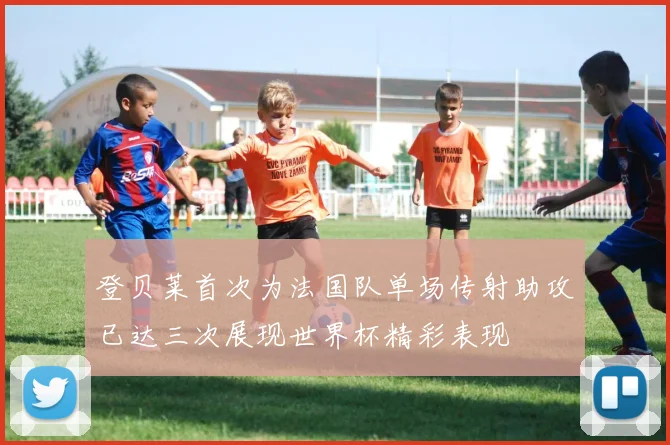 登贝莱首次为法国队单场传射助攻已达三次展现世界杯精彩表现