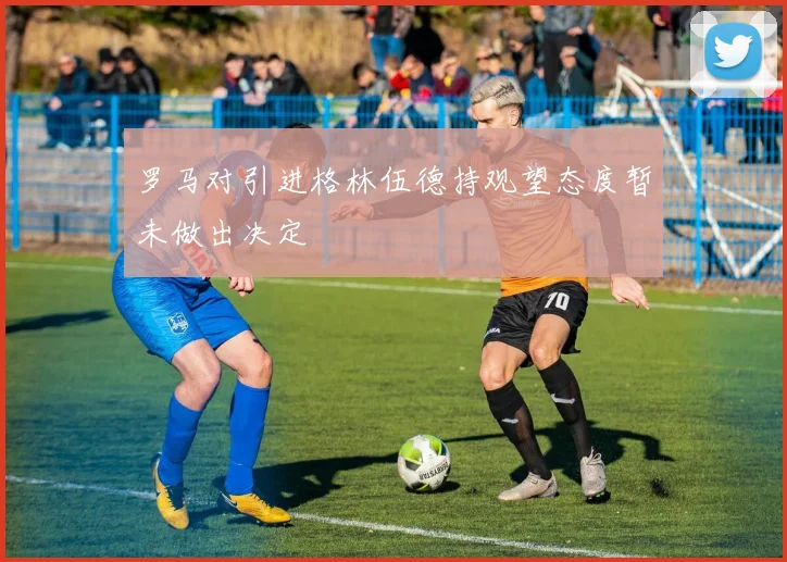 罗马对引进格林伍德持观望态度暂未做出决定