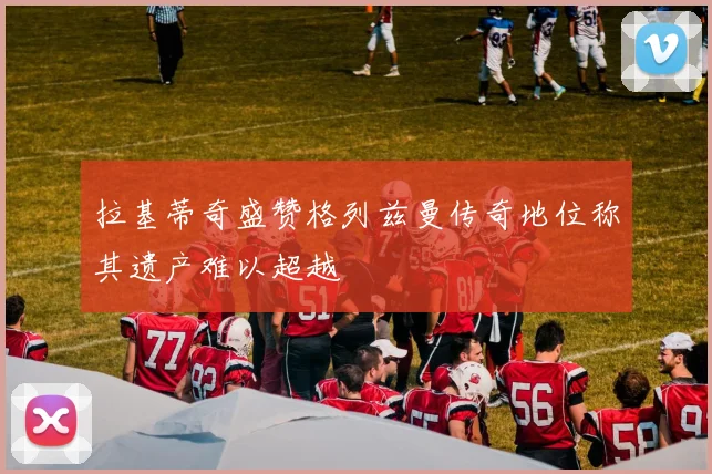 拉基蒂奇盛赞格列兹曼传奇地位称其遗产难以超越