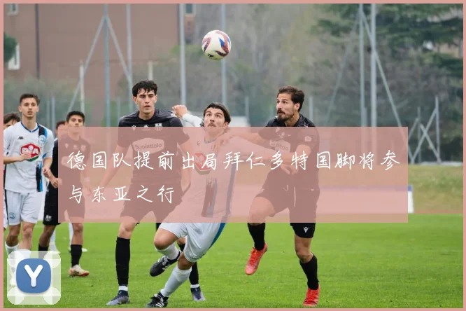 德国队提前出局拜仁多特国脚将参与东亚之行