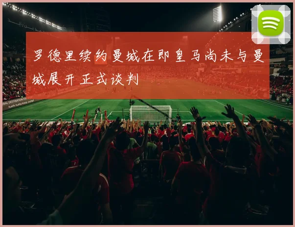 罗德里续约曼城在即皇马尚未与曼城展开正式谈判