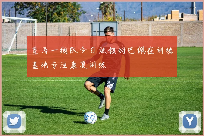 皇马一线队今日放假姆巴佩在训练基地专注康复训练