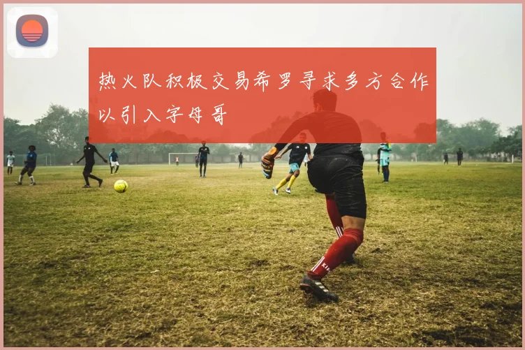 热火队积极交易希罗寻求多方合作以引入字母哥