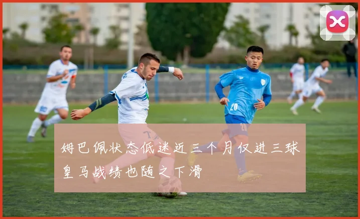姆巴佩状态低迷近三个月仅进三球皇马战绩也随之下滑