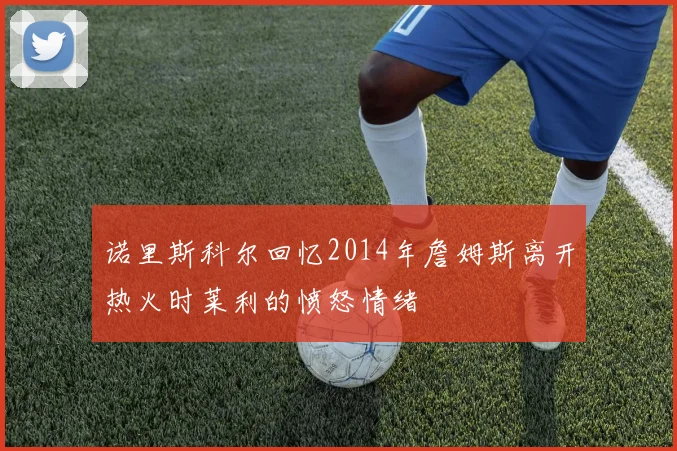 诺里斯科尔回忆2014年詹姆斯离开热火时莱利的愤怒情绪