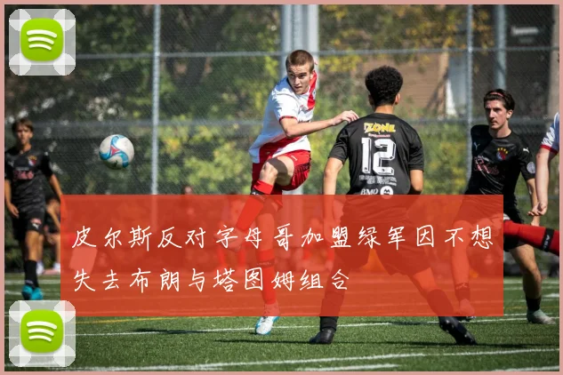皮尔斯反对字母哥加盟绿军因不想失去布朗与塔图姆组合