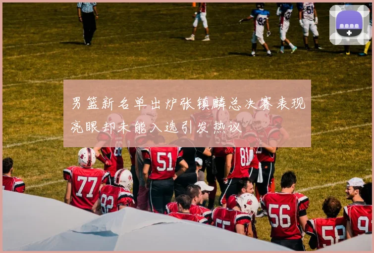 男篮新名单出炉张镇麟总决赛表现亮眼却未能入选引发热议