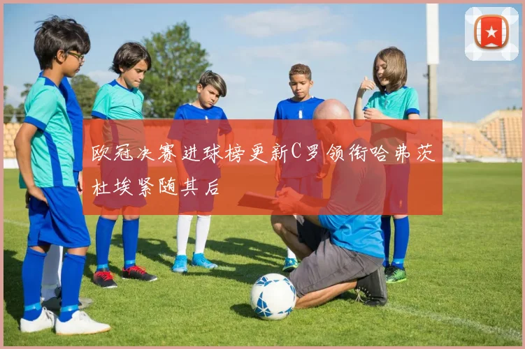 欧冠决赛进球榜更新C罗领衔哈弗茨杜埃紧随其后